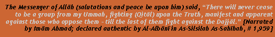 Text Box: The Messenger of Allāh (salutations and peace be upon him) said, There will never cease to be a group from my Ummah, fighting (Qitāl) upon the Truth, manifest and apparent against those who oppose them - till the last of them fight against the Dajjāl. [Narrated by Imām Ahmad; declared authentic by Al-Albānī in As-Silsilah As-Sahīhah, # 1,959]